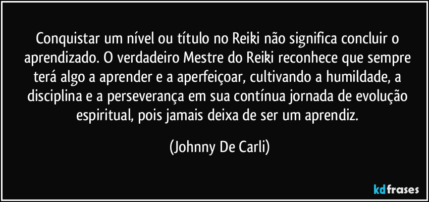 Conquistar um nível ou título no Reiki não significa concluir o aprendizado. O verdadeiro Mestre do Reiki reconhece que sempre terá algo a aprender e a aperfeiçoar, cultivando a humildade, a disciplina e a perseverança em sua contínua jornada de evolução espiritual, pois jamais deixa de ser um aprendiz. (Johnny De Carli)