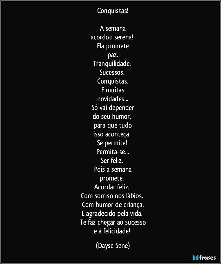 Conquistas!

A semana
acordou serena! 
Ela promete
paz.
Tranquilidade. 
Sucessos. 
Conquistas.
E muitas
novidades...
Só vai depender
do seu humor, 
para que tudo
isso aconteça. 
Se permite! 
Permita-se...
Ser feliz. 
Pois a semana
promete. 
Acordar feliz. 
Com sorriso nos lábios. 
Com humor de criança.
E agradecido pela vida. 
Te faz chegar ao sucesso
e à felicidade! (Dayse Sene)