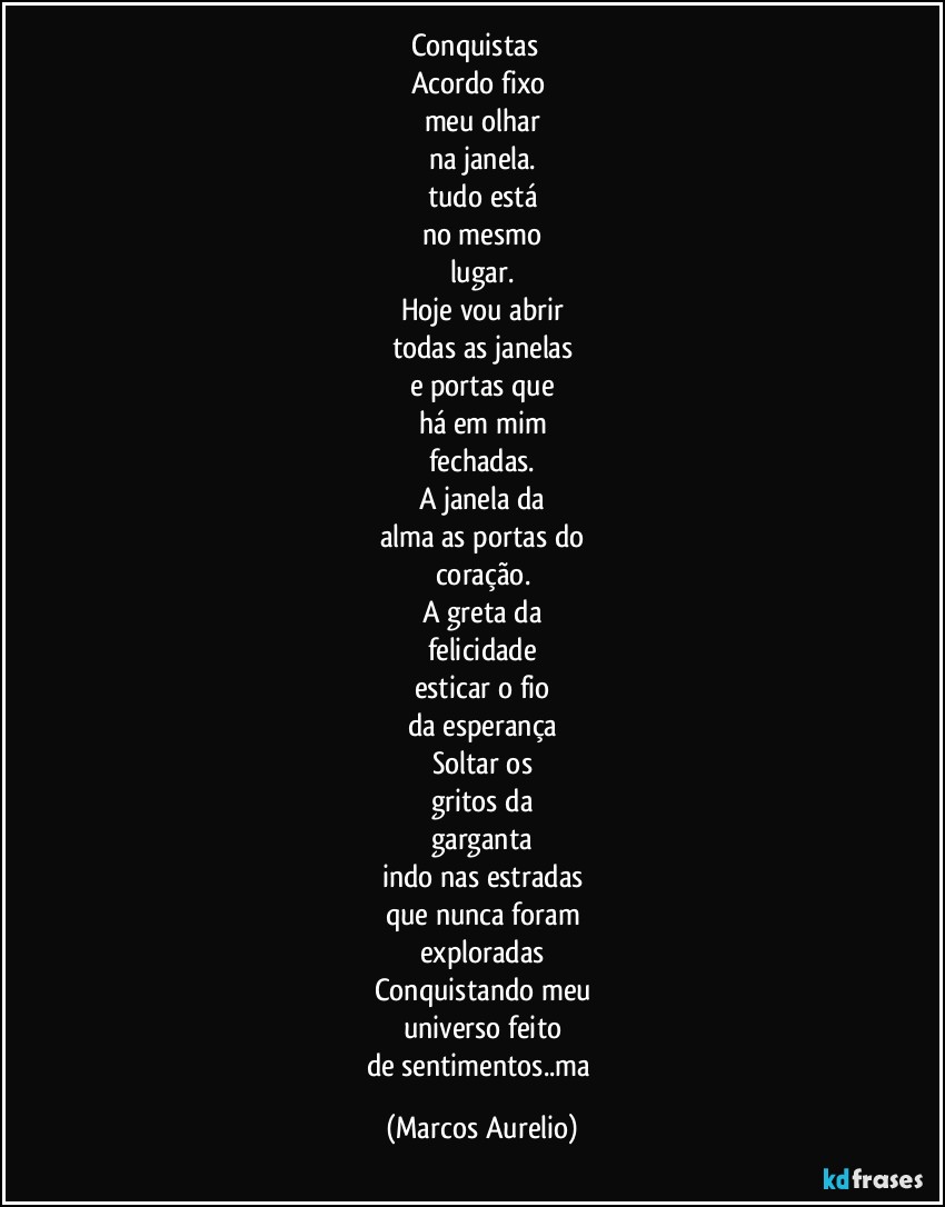 Conquistas      
Acordo fixo 
meu olhar
na janela.
tudo está
no mesmo
lugar.
Hoje vou abrir
todas as janelas
e portas que
há em mim
fechadas.
A janela da
alma as portas do
coração.
A greta da
felicidade
esticar o fio
da esperança
Soltar os
gritos da
garganta
indo nas estradas
que nunca foram
exploradas
Conquistando meu
universo feito
de sentimentos..ma (Marcos Aurelio)