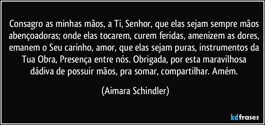 Consagro as minhas mãos, a Ti, Senhor, que elas sejam sempre mãos abençoadoras; onde elas tocarem, curem feridas, amenizem as dores, emanem o Seu carinho, amor, que elas sejam puras, instrumentos da Tua Obra,  Presença entre nós. Obrigada, por esta maravilhosa dádiva de possuir mãos, pra somar, compartilhar. Amém. (Aimara Schindler)