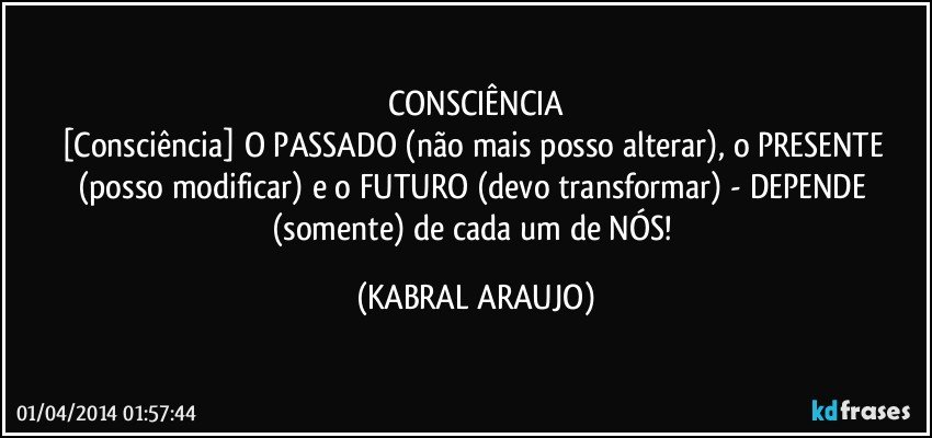 CONSCIÊNCIA
[Consciência] O PASSADO (não mais posso alterar), o PRESENTE (posso modificar) e o FUTURO (devo transformar) - DEPENDE (somente) de cada um de NÓS! (KABRAL ARAUJO)