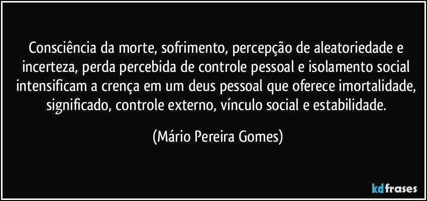 Consciência da morte, sofrimento, percepção de aleatoriedade e incerteza, perda percebida de controle pessoal e isolamento social intensificam a crença em um deus pessoal que oferece imortalidade, significado, controle externo, vínculo social e estabilidade. (Mário Pereira Gomes)