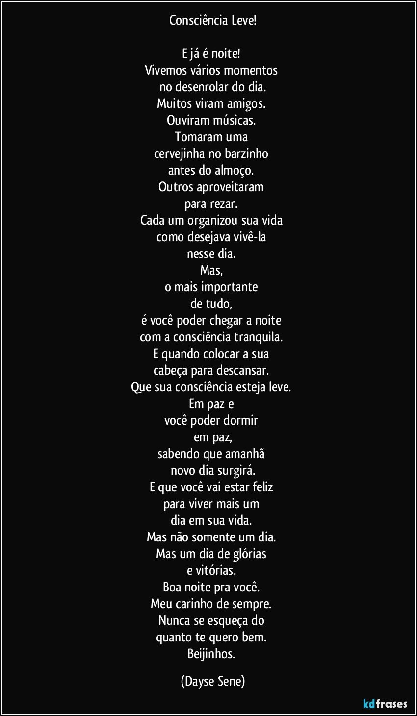 Consciência Leve!

E já é noite! 
Vivemos vários momentos 
no desenrolar do dia.
Muitos viram amigos. 
Ouviram músicas. 
Tomaram uma 
cervejinha no barzinho 
antes do almoço. 
Outros aproveitaram 
para rezar. 
Cada um organizou sua vida 
como desejava vivê-la 
nesse dia. 
Mas, 
o mais importante 
de tudo, 
é você poder chegar a noite 
com a consciência tranquila. 
E quando colocar a sua 
cabeça para descansar. 
Que sua consciência esteja leve. 
Em paz e 
você poder dormir 
em paz,
sabendo que amanhã 
novo dia surgirá.
E que você vai estar feliz 
para viver mais um 
dia em sua vida. 
Mas não somente um dia. 
Mas um dia de glórias 
e vitórias. 
Boa noite pra você. 
Meu carinho de sempre. 
Nunca se esqueça do 
quanto te quero bem. 
Beijinhos. (Dayse Sene)