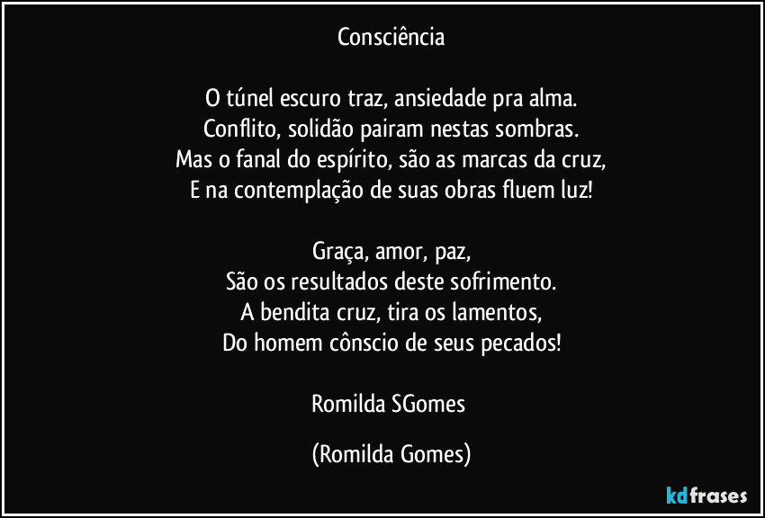 Consciência

O túnel escuro traz, ansiedade pra alma.
Conflito, solidão pairam nestas sombras.
Mas o fanal do espírito, são as marcas da cruz,
E na contemplação de suas obras fluem luz!

Graça, amor, paz,
São os resultados deste sofrimento.
A bendita cruz, tira os lamentos,
Do homem cônscio de seus pecados!

Romilda SGomes (Romilda Gomes)