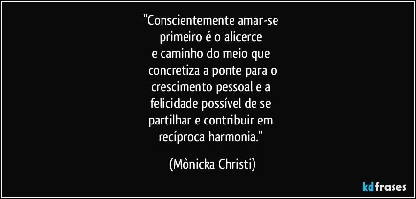 "Conscientemente amar-se 
primeiro é o alicerce 
e caminho do meio que 
concretiza a ponte para o
crescimento pessoal e a 
felicidade possível de se 
partilhar e contribuir em 
recíproca  harmonia." (Mônicka Christi)