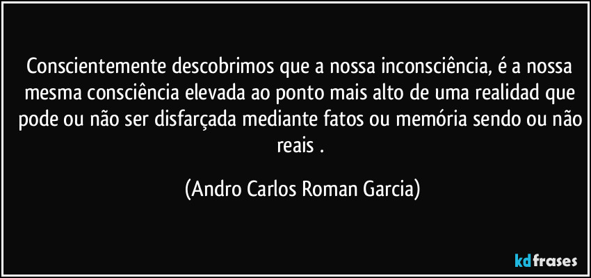 Conscientemente descobrimos que a nossa inconsciência,  é a nossa mesma consciência elevada ao ponto mais alto de uma realidad que pode ou não ser disfarçada mediante fatos ou memória sendo ou não reais . (Andro Carlos Roman Garcia)