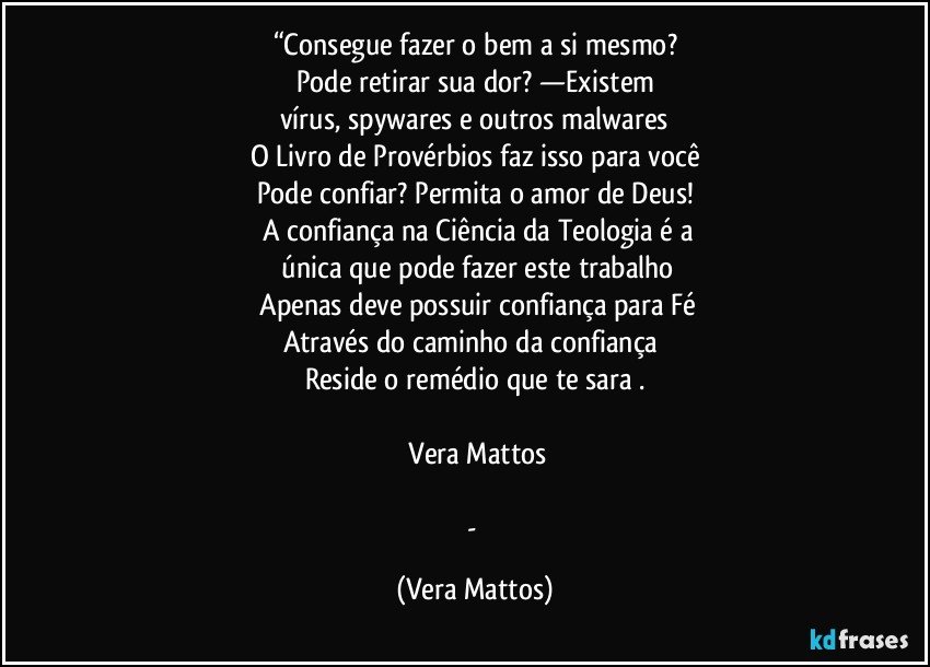 “Consegue fazer o bem a si mesmo?
Pode retirar sua dor?  —Existem
vírus, spywares e outros malwares
O Livro de Provérbios faz isso para você
Pode confiar?  Permita o amor de Deus!
 A confiança na Ciência  da Teologia é a
  única  que pode fazer este  trabalho
  Apenas deve possuir confiança  para Fé
Através do caminho da  confiança 
Reside o remédio que te sara .

―Vera Mattos

- (Vera Mattos)