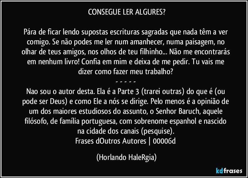 CONSEGUE LER ALGURES?

Pára de ficar lendo supostas escrituras sagradas que nada têm a ver comigo. Se não podes me ler num amanhecer, numa paisagem, no olhar de teus amigos, nos olhos de teu filhinho... Não me encontrarás em nenhum livro! Confia em mim e deixa de me pedir. Tu vais me dizer como fazer meu trabalho? 
- - - - - 
Nao sou o autor desta. Ela é a Parte 3 (trarei outras) do que é (ou pode ser Deus) e como Ele a nós se dirige. Pelo menos é a opinião de um dos maiores estudiosos do assunto, o Senhor Baruch, aquele filósofo, de família portuguesa, com sobrenome espanhol e nascido na cidade dos canais (pesquise). 
Frases dOutros Autores | 00006d (Horlando HaleRgia)