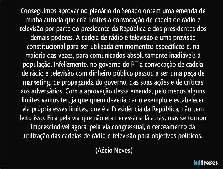 Conseguimos aprovar no plenário do Senado ontem uma emenda de minha autoria que cria limites à convocação de cadeia de rádio e televisão por parte do presidente da República e dos presidentes dos demais poderes. A cadeia de rádio e televisão é uma previsão constitucional para ser utilizada em momentos específicos e, na maioria das vezes, para comunicados absolutamente inadiáveis à população. Infelizmente, no governo do PT a convocação de cadeia de rádio e televisão com dinheiro público passou a ser uma peça de marketing, de propaganda do governo, das suas ações e de críticas aos adversários. Com a aprovação dessa emenda, pelo menos alguns limites vamos ter, já que quem deveria dar o exemplo e estabelecer ela própria esses limites, que é a Presidência da República, não tem feito isso. Fica pela via que não era necessária lá atrás, mas se tornou imprescindível agora, pela via congressual, o cerceamento da utilização das cadeias de rádio e televisão para objetivos políticos. (Aécio Neves)