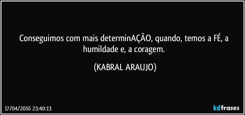 Conseguimos com mais determinAÇÃO, quando, temos a FÉ, a humildade e, a coragem. (KABRAL ARAUJO)