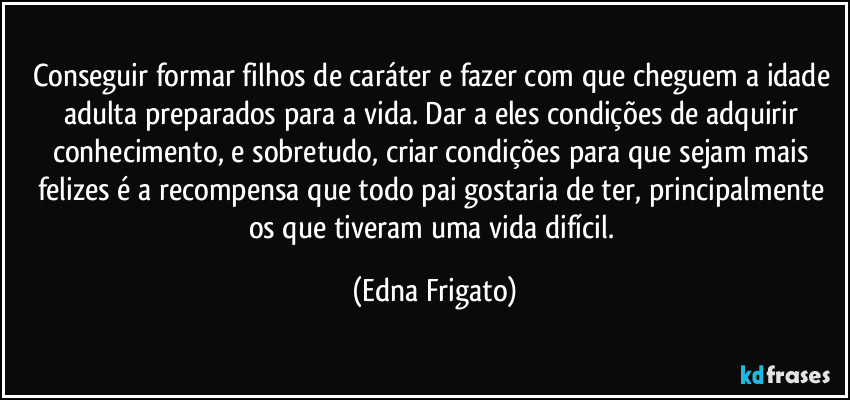 Conseguir formar filhos de caráter e fazer com que cheguem a idade adulta preparados para a vida. Dar a eles condições de adquirir conhecimento, e sobretudo, criar condições para que sejam mais felizes é a recompensa que todo pai gostaria de ter, principalmente os que tiveram uma vida difícil. (Edna Frigato)