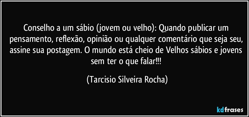 Conselho a um sábio (jovem ou velho): Quando publicar um pensamento, reflexão, opinião ou qualquer comentário que seja seu, assine sua postagem. O mundo está cheio de Velhos sábios e jovens sem ter o que falar!!! (Tarcisio Silveira Rocha)