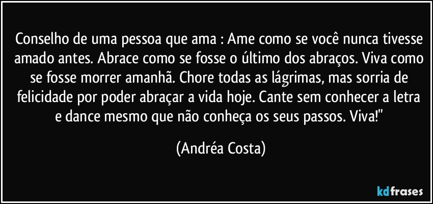 Conselho de uma pessoa que ama : Ame como se você nunca tivesse amado antes. Abrace como se fosse o último dos abraços. Viva como se fosse morrer amanhã. Chore todas as lágrimas, mas sorria de felicidade por poder abraçar a vida hoje. Cante sem conhecer a letra e dance mesmo que não conheça os seus passos. Viva!" (Andréa Costa)