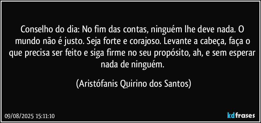 Conselho do dia: No fim das contas, ninguém lhe deve nada. O mundo não é justo. Seja forte e corajoso. Levante a cabeça, faça o que precisa ser feito e siga firme no seu propósito, ah, e sem esperar nada de ninguém. (Aristófanis Quirino dos Santos)