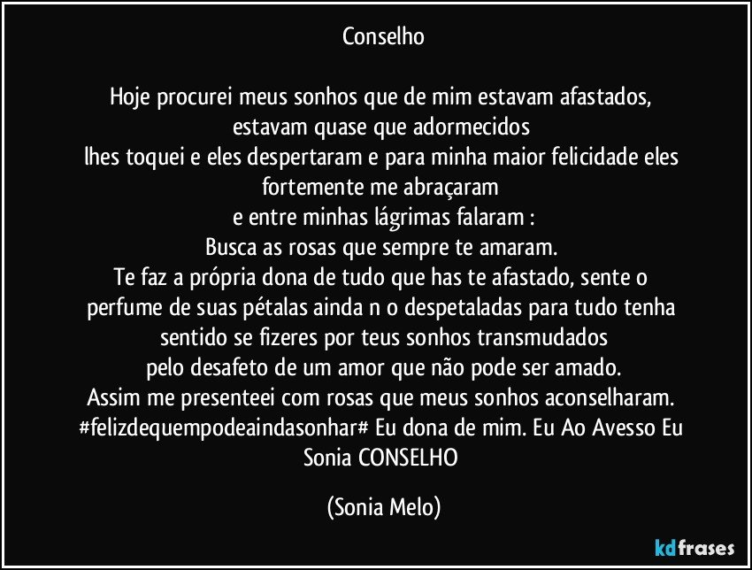 Conselho

Hoje  procurei meus sonhos que de mim estavam  afastados, 
estavam quase  que adormecidos 
lhes toquei e eles despertaram e para minha maior  felicidade  eles fortemente  me abraçaram 
e entre  minhas lágrimas  falaram :
Busca as rosas que sempre  te amaram. 
Te faz a própria  dona de tudo que has te afastado,  sente  o perfume de suas pétalas  ainda nāo  despetaladas para  tudo  tenha  sentido se fizeres por teus  sonhos  transmudados
pelo  desafeto de um amor que não pode ser amado.
Assim me presenteei com rosas  que meus sonhos  aconselharam. 
#felizdequempodeaindasonhar# Eu dona de mim. Eu Ao Avesso Eu Sonia  CONSELHO (Sonia Melo)