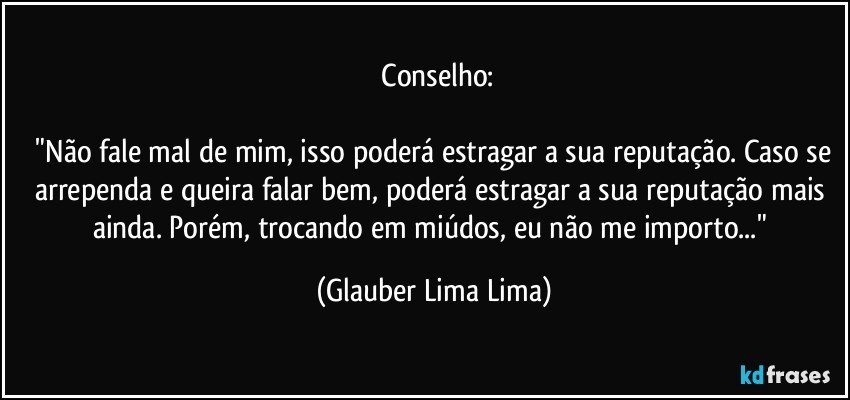 ⁠Conselho:

 "Não fale mal de mim, isso poderá estragar a sua reputação. Caso se arrependa e queira falar bem, poderá estragar a sua reputação mais ainda. Porém, trocando em miúdos, eu não me importo..." (Glauber Lima Lima)