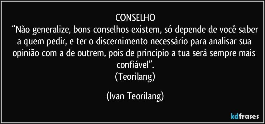 CONSELHO
 “Não generalize, bons conselhos existem, só depende de você saber a quem pedir, e ter o discernimento necessário para analisar sua opinião com a de outrem, pois de princípio a tua será sempre mais confiável”.
 (Teorilang) (Ivan Teorilang)