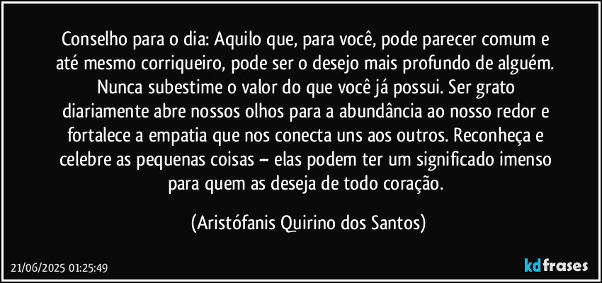 Conselho para o dia: Aquilo que, para você, pode parecer comum e até mesmo corriqueiro, pode ser o desejo mais profundo de alguém. Nunca subestime o valor do que você já possui. Ser grato diariamente abre nossos olhos para a abundância ao nosso redor e fortalece a empatia que nos conecta uns aos outros. Reconheça e celebre as pequenas coisas – elas podem ter um significado imenso para quem as deseja de todo coração. (Aristófanis Quirino dos Santos)
