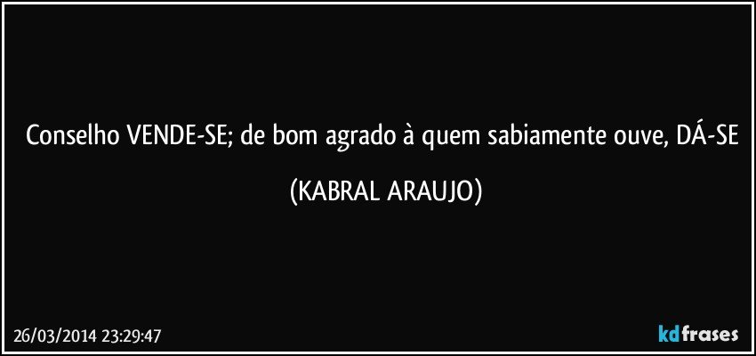 Conselho VENDE-SE; de bom agrado à quem sabiamente ouve, DÁ-SE (KABRAL ARAUJO)