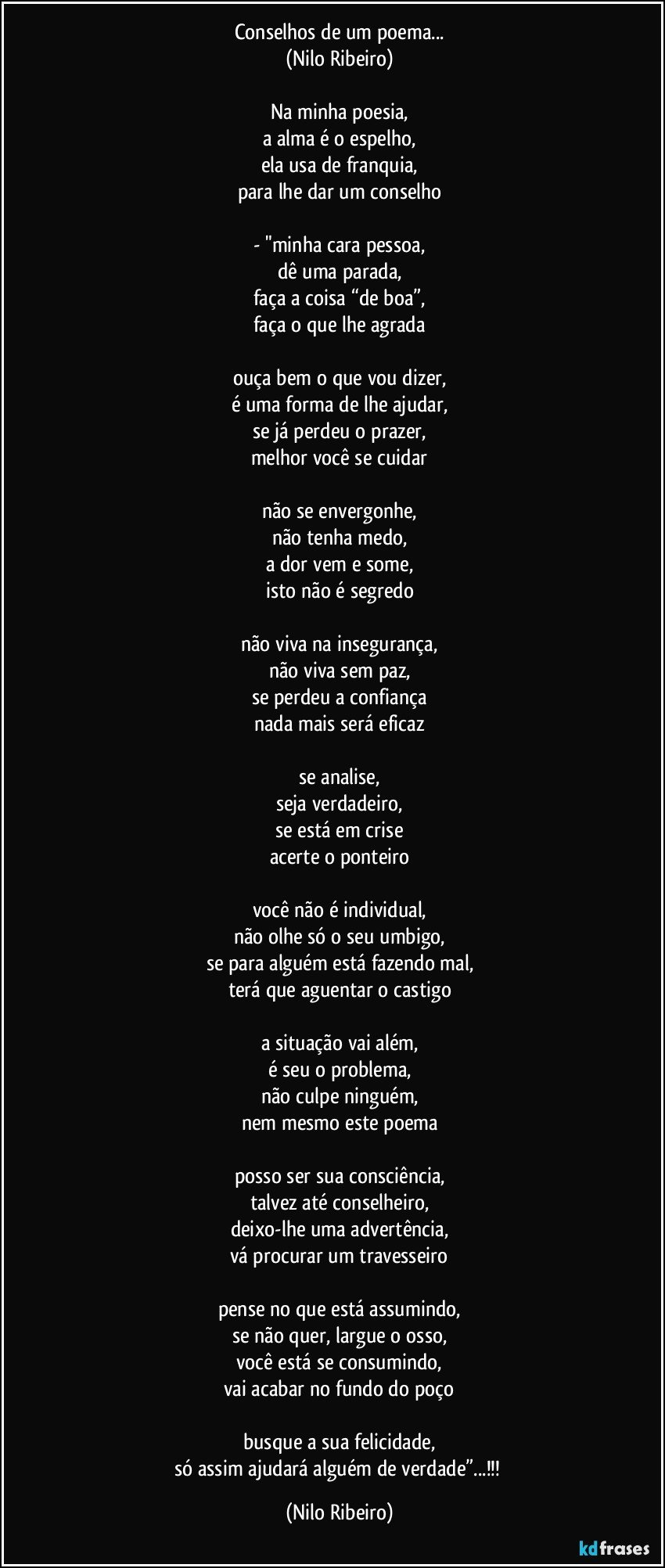 Conselhos de um poema...
(Nilo Ribeiro)
 
Na minha poesia,
a alma é o espelho,
ela usa de franquia,
para lhe dar um conselho
 
- "minha cara pessoa,
dê uma parada,
faça a coisa “de boa”,
faça o que lhe agrada
 
ouça bem o que vou dizer,
é uma forma de lhe ajudar,
se já perdeu o prazer,
melhor você se cuidar
 
não se envergonhe,
não tenha medo,
a dor vem e some,
isto não é segredo
 
não viva na insegurança,
não viva sem paz,
se perdeu a confiança
nada mais será eficaz
 
se analise,
seja verdadeiro,
se está em crise
acerte o ponteiro
 
você não é individual,
não olhe só o seu umbigo,
se para alguém está fazendo mal,
terá que aguentar o castigo
 
a situação vai além,
é seu o problema,
não culpe ninguém,
nem mesmo este poema
 
posso ser sua consciência,
talvez até conselheiro,
deixo-lhe uma advertência,
vá procurar um travesseiro
 
pense no que está assumindo,
se não quer, largue o osso,
você está se consumindo,
vai acabar no fundo do poço

busque a sua felicidade,
só assim ajudará alguém de verdade”...!!! (Nilo Ribeiro)