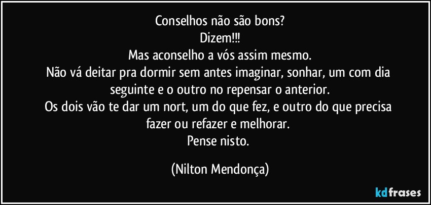 Conselhos não são bons?
Dizem!!!
Mas aconselho a vós assim mesmo.
Não vá deitar pra dormir sem antes imaginar, sonhar, um com dia seguinte e o outro no repensar o anterior.
Os dois vão te dar um nort, um do que fez, e outro do que precisa fazer ou refazer e melhorar. 
Pense nisto. (Nilton Mendonça)