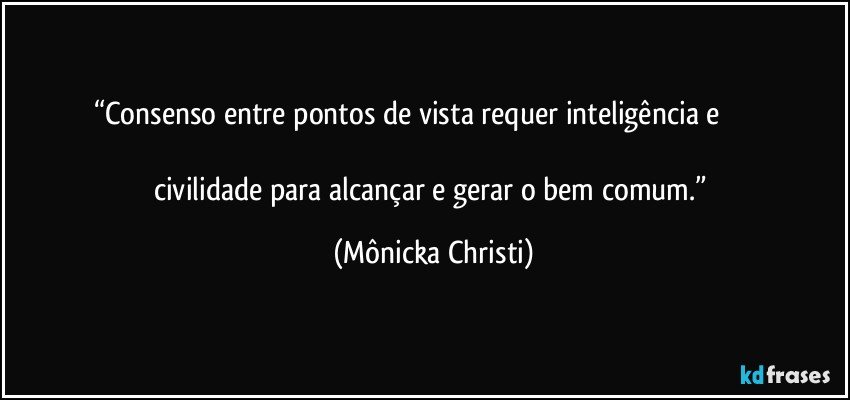 “Consenso entre pontos de vista requer inteligência e                                                                                                                             civilidade para alcançar e gerar o bem comum.” (Mônicka Christi)