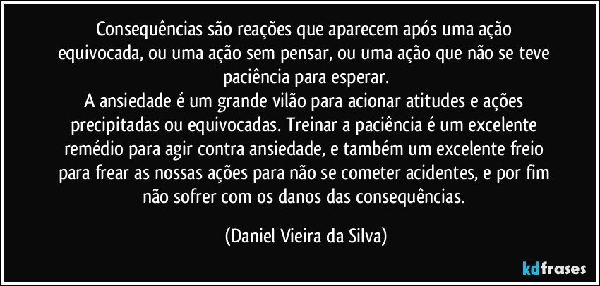 Consequências são reações que aparecem após uma ação equivocada, ou uma ação sem pensar, ou uma ação que não se teve paciência para esperar.
A ansiedade é um grande vilão para acionar atitudes e ações precipitadas ou equivocadas. Treinar a paciência é um excelente remédio para agir contra ansiedade, e também um excelente freio para frear as nossas ações para não se cometer acidentes, e por fim não sofrer com os danos das consequências. (Daniel Vieira da Silva)