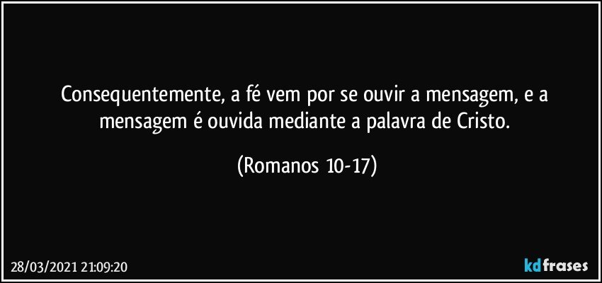 Consequentemente, a fé vem por se ouvir a mensagem, e a mensagem é ouvida mediante a palavra de Cristo. (Romanos 10-17)