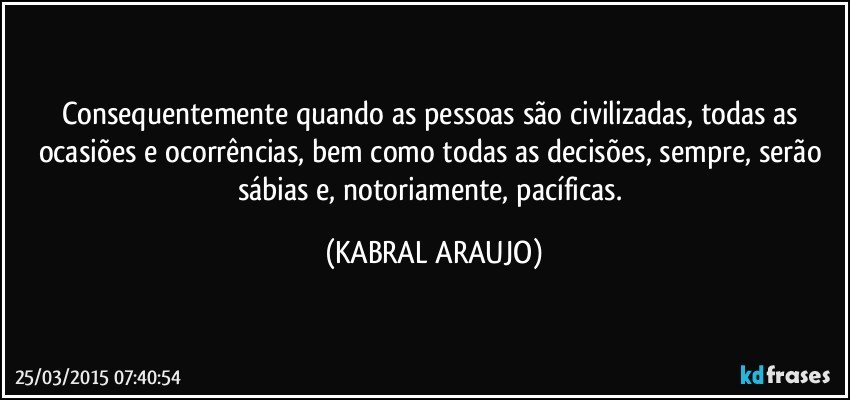 Consequentemente quando as pessoas são civilizadas, todas as ocasiões e ocorrências, bem como todas as decisões, sempre, serão sábias e, notoriamente, pacíficas. (KABRAL ARAUJO)