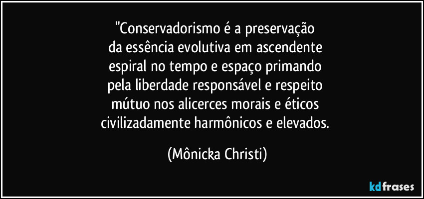 "Conservadorismo é a preservação 
da essência evolutiva em ascendente 
espiral no tempo e espaço primando 
pela liberdade responsável e respeito 
mútuo nos alicerces morais e éticos 
civilizadamente harmônicos e elevados. (Mônicka Christi)