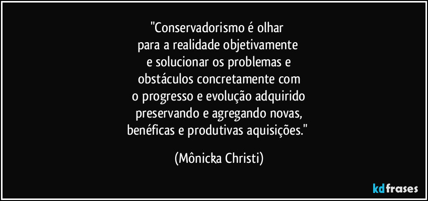 "Conservadorismo é olhar
para a realidade objetivamente
e solucionar os problemas e
obstáculos concretamente com
o progresso e evolução adquirido
preservando e agregando novas,
benéficas e produtivas aquisições." (Mônicka Christi)
