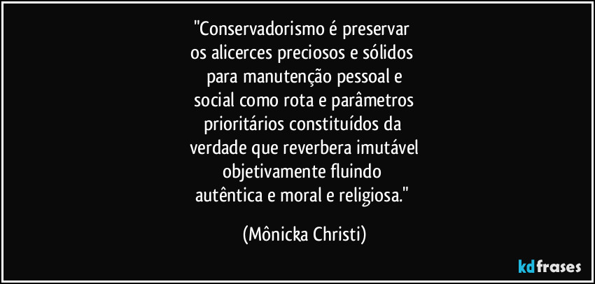 "Conservadorismo é preservar 
os alicerces preciosos e sólidos 
para manutenção pessoal e
 social como rota e parâmetros 
prioritários constituídos da 
verdade que reverbera imutável
objetivamente fluindo 
autêntica e moral e religiosa." (Mônicka Christi)