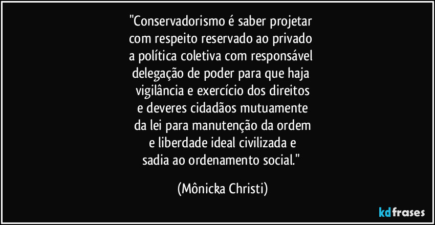 "Conservadorismo é saber projetar
com respeito reservado ao privado
a política coletiva com responsável
delegação de poder para que haja
vigilância e exercício dos direitos
e deveres cidadãos mutuamente
da lei para manutenção da ordem
e liberdade ideal civilizada e
sadia ao ordenamento social." (Mônicka Christi)