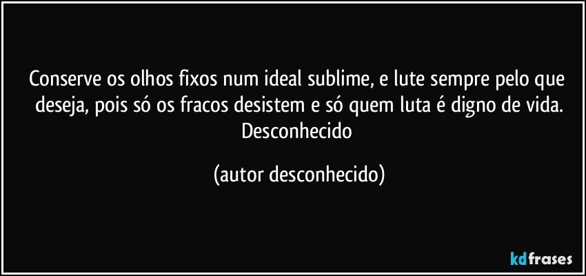 Conserve os olhos fixos num ideal sublime, e lute sempre pelo que deseja, pois só os fracos desistem e só quem luta é digno de vida.
Desconhecido (autor desconhecido)