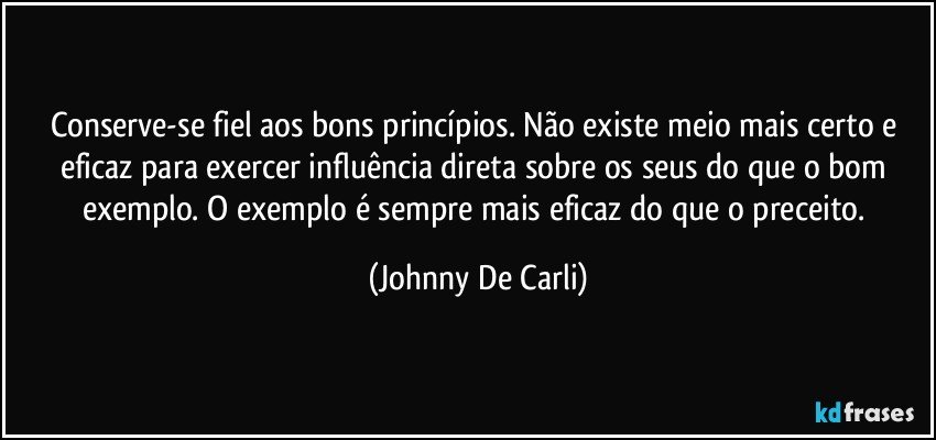 Conserve-se fiel aos bons princípios. Não existe meio mais certo e eficaz para exercer influência direta sobre os seus do que o bom exemplo. O exemplo é sempre mais eficaz do que o preceito. (Johnny De Carli)