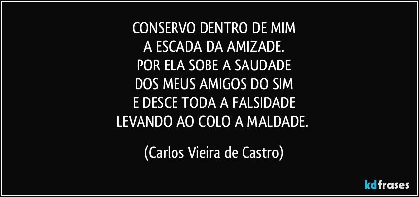 CONSERVO DENTRO DE MIM
A ESCADA DA AMIZADE.
POR ELA SOBE A SAUDADE
DOS MEUS AMIGOS DO SIM
E DESCE TODA A FALSIDADE
LEVANDO AO COLO A MALDADE. (Carlos Vieira de Castro)