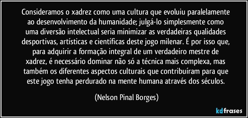 Consideramos o xadrez como uma cultura que evoluiu paralelamente ao desenvolvimento da humanidade; julgá-lo simplesmente como uma diversão intelectual seria minimizar as verdadeiras qualidades desportivas, artísticas e científicas deste jogo milenar. É por isso que, para adquirir a formação integral de um verdadeiro mestre de xadrez, é necessário dominar não só a técnica mais complexa, mas também os diferentes aspectos culturais que contribuíram para que este jogo tenha perdurado na mente humana através dos séculos. (Nelson Pinal Borges)