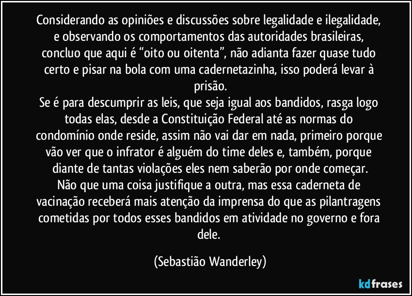 Considerando as opiniões e discussões sobre legalidade e ilegalidade, e observando os comportamentos das autoridades brasileiras, concluo que aqui é “oito ou oitenta”, não adianta fazer quase tudo certo e pisar na bola com uma cadernetazinha, isso poderá levar à prisão.
Se é para descumprir as leis, que seja igual aos bandidos, rasga logo todas elas, desde a Constituição Federal até as normas do condomínio onde reside, assim não vai dar em nada, primeiro porque vão ver que o infrator é alguém do time deles e, também, porque diante de tantas violações eles nem saberão por onde começar.
Não que uma coisa justifique a outra, mas essa caderneta de vacinação receberá mais atenção da imprensa do que as pilantragens cometidas por todos esses bandidos em atividade no governo e fora dele. (Sebastião Wanderley)