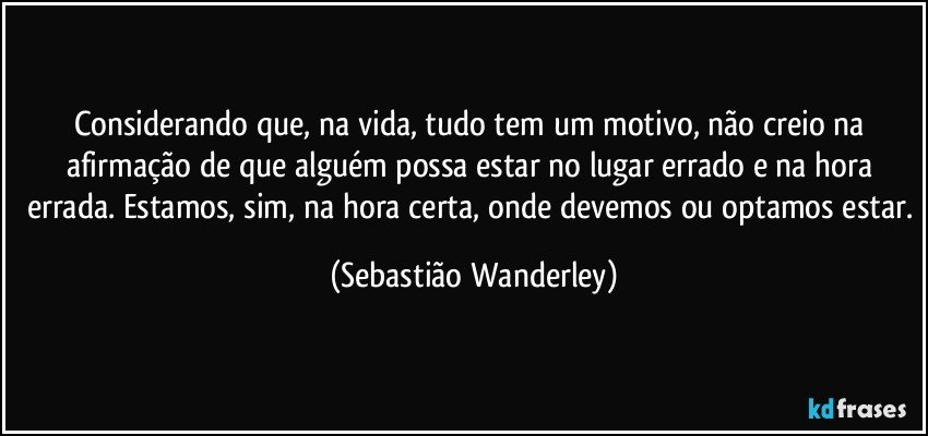 Considerando que, na vida, tudo tem um motivo, não creio na afirmação de que alguém possa estar no lugar errado e na hora errada. Estamos, sim, na hora certa, onde devemos ou optamos estar. (Sebastião Wanderley)