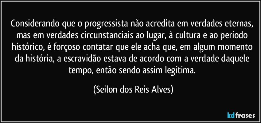 Considerando que o progressista não acredita em verdades eternas, mas em verdades circunstanciais ao lugar, à cultura e ao período histórico, é forçoso contatar que ele acha que, em algum momento da história, a escravidão estava de acordo com a verdade daquele tempo, então sendo assim legítima. (Seilon dos Reis Alves)