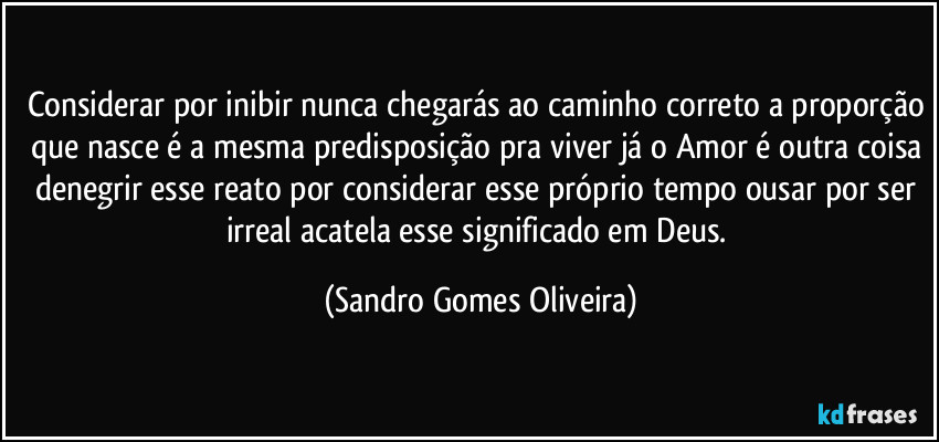 Considerar por inibir nunca chegarás ao caminho correto a proporção que nasce é a mesma predisposição pra viver já o Amor é outra coisa denegrir esse reato por considerar esse próprio tempo ousar por ser irreal acatela esse significado em Deus. (Sandro Gomes Oliveira)