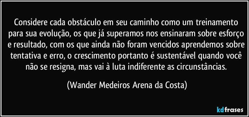 Considere cada obstáculo em seu caminho como um treinamento para sua evolução, os que já superamos nos ensinaram sobre esforço e resultado, com os que ainda não foram vencidos aprendemos sobre tentativa e erro, o crescimento portanto é sustentável quando você não se resigna, mas vai à luta indiferente as circunstâncias. (Wander Medeiros Arena da Costa)