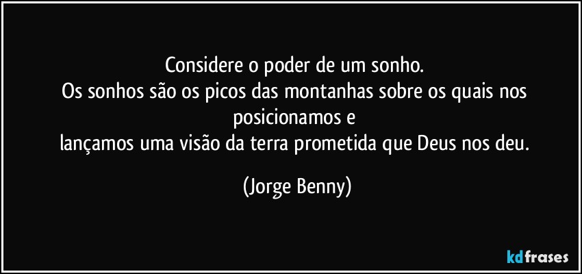 Considere o poder de um sonho. 
Os sonhos são os picos das montanhas sobre os quais nos posicionamos e 
lançamos uma visão da terra prometida que Deus nos deu. (Jorge Benny)