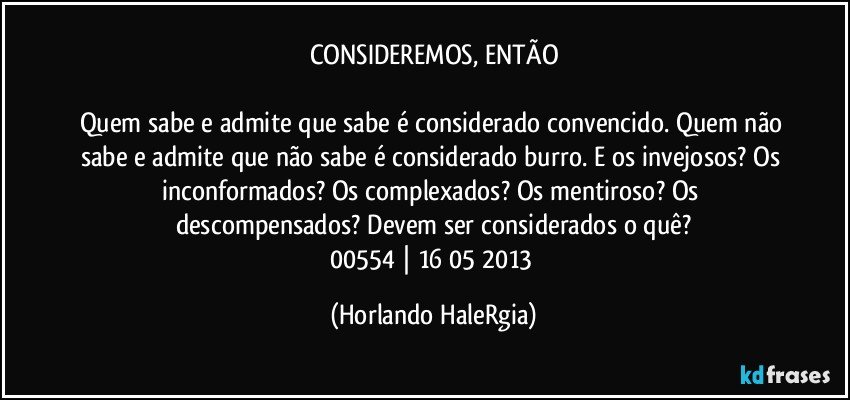 CONSIDEREMOS, ENTÃO

Quem sabe e admite que sabe é considerado convencido. Quem não sabe e admite que não sabe é considerado burro. E os invejosos? Os inconformados? Os complexados? Os mentiroso? Os descompensados? Devem ser considerados o quê?
00554 | 16/05/2013 (Horlando HaleRgia)