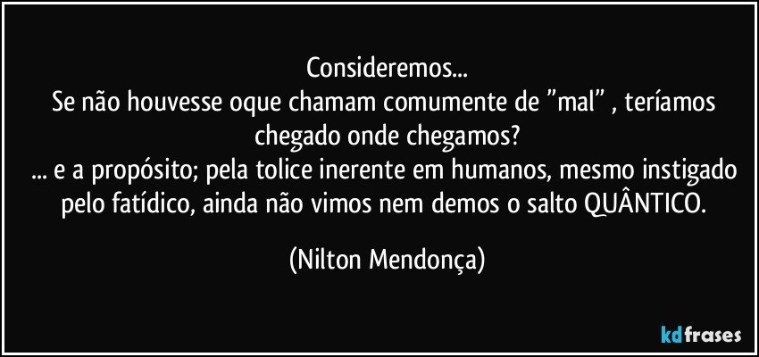 Consideremos...
Se não houvesse oque chamam comumente de ”mal” , teríamos chegado onde chegamos?
... e a propósito; pela tolice inerente em humanos, mesmo instigado pelo fatídico, ainda não vimos nem demos o salto QUÂNTICO. (Nilton Mendonça)