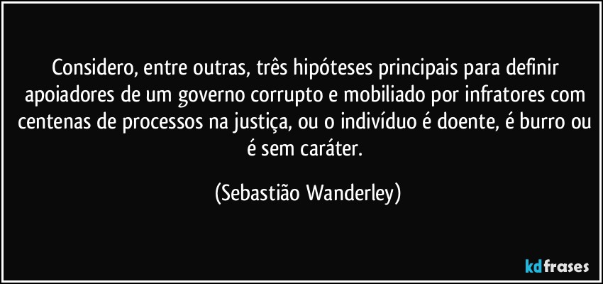 Considero, entre outras, três hipóteses principais para definir apoiadores de um governo corrupto e mobiliado por infratores com centenas de processos na justiça, ou o indivíduo é doente, é burro ou é sem caráter. (Sebastião Wanderley)