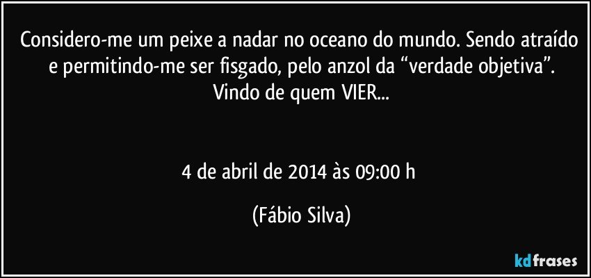 Considero-me um peixe a nadar no oceano do mundo. Sendo atraído e permitindo-me ser fisgado, pelo anzol da “verdade objetiva”.
Vindo de quem VIER...


4 de abril de 2014 às 09:00 h (Fábio Silva)