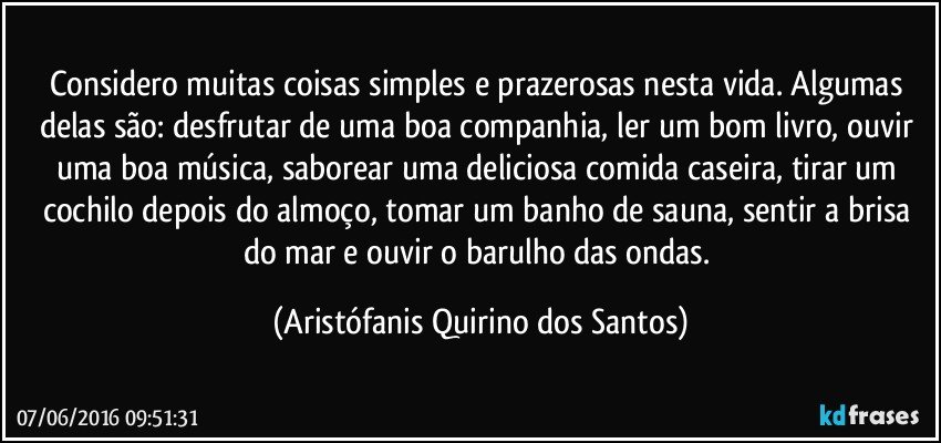 Considero muitas coisas simples e prazerosas nesta vida. Algumas delas são: desfrutar de uma boa companhia, ler um bom livro, ouvir uma boa música, saborear uma deliciosa comida caseira, tirar um cochilo depois do almoço, tomar um banho de sauna, sentir a brisa do mar e ouvir o barulho das ondas. (Aristófanis Quirino dos Santos)