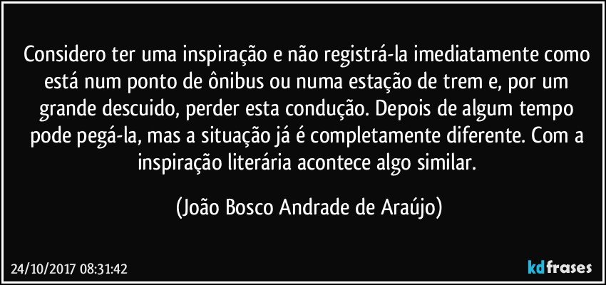 Considero ter uma inspiração e não registrá-la imediatamente como está num ponto de ônibus ou numa estação de trem e, por um grande descuido, perder esta condução.  Depois de algum tempo pode pegá-la, mas a situação já é completamente diferente. Com a inspiração literária acontece algo similar. (João Bosco Andrade de Araújo)