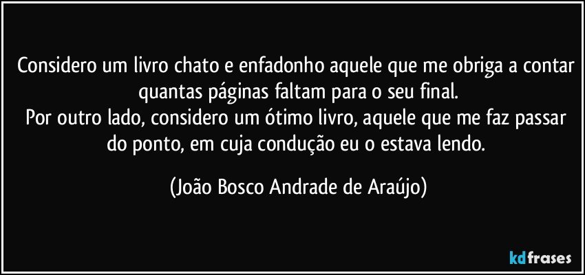 Considero um livro chato e enfadonho aquele que me obriga a contar quantas páginas faltam para o seu final.
Por outro lado, considero um ótimo livro, aquele que me faz passar do ponto, em cuja condução eu o estava lendo. (João Bosco Andrade de Araújo)